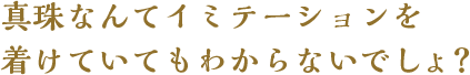 真珠なんてイミテーションを着けていてもわからないでしょう？