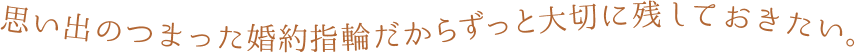 思い出のつまった婚約指輪だからずっと大切に残しておきたい。